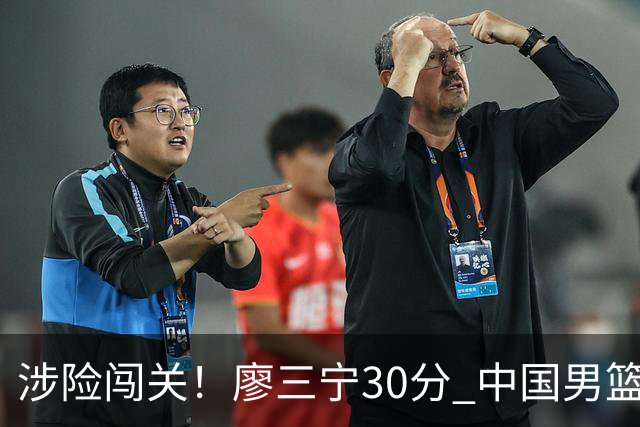 涉险闯关！廖三宁30分 中国男篮4人得分上双淘汰沙特闯入亚运4强